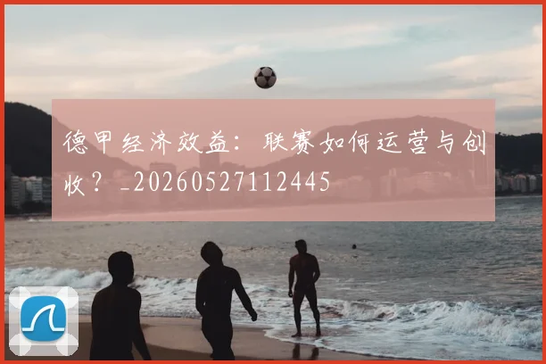 德甲经济效益:联赛如何运营与创收?_20260527112445