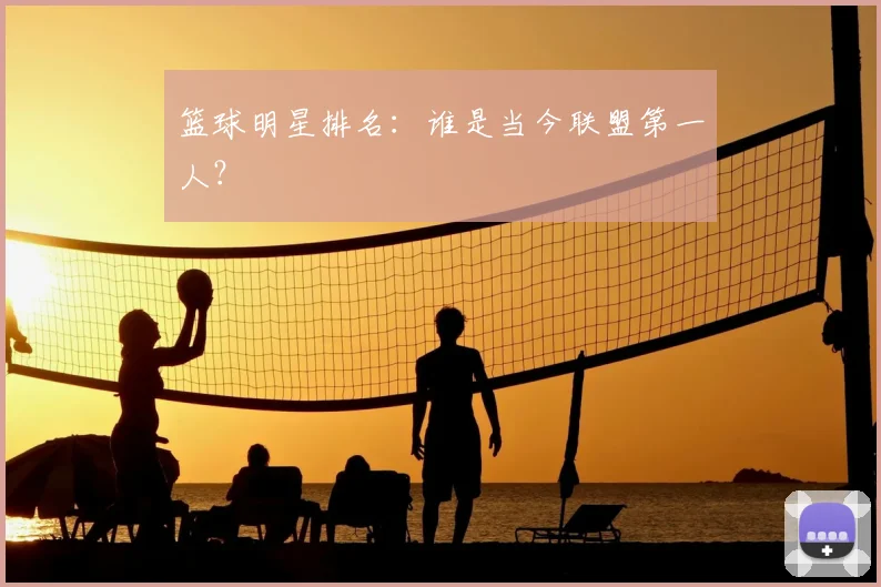 篮球明星排名：谁是当今联盟第一人？