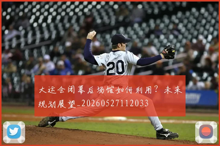 大运会闭幕后场馆如何利用?未来规划展望_20260527112033