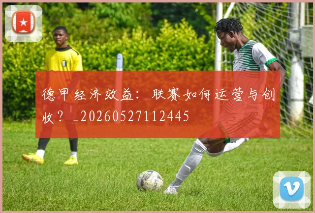 德甲经济效益：联赛如何运营与创收？_20260527112445
